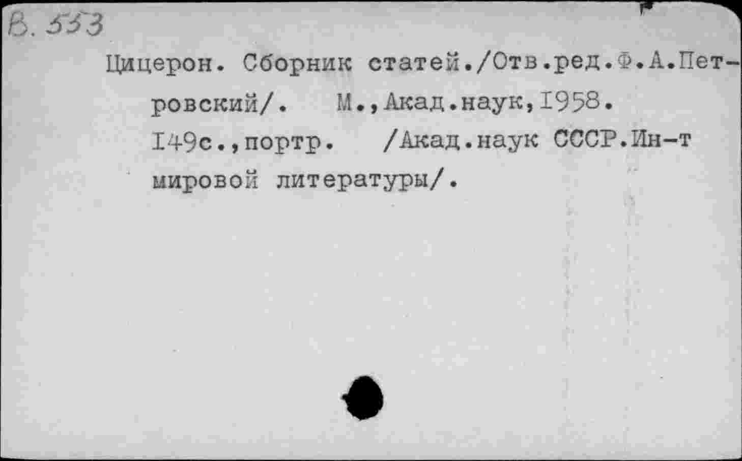 ﻿^3'3	1
Цицерон. Сборник статей./Отв.ред.Ф.А.Петровский/. М., Акад, наук, 1958.
149с.,портр. /Акад.наук СССР.Ин-т мировой литературы/.